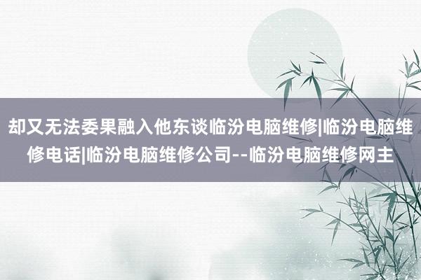 却又无法委果融入他东谈临汾电脑维修|临汾电脑维修电话|临汾电脑维修公司--临汾电脑维修网主