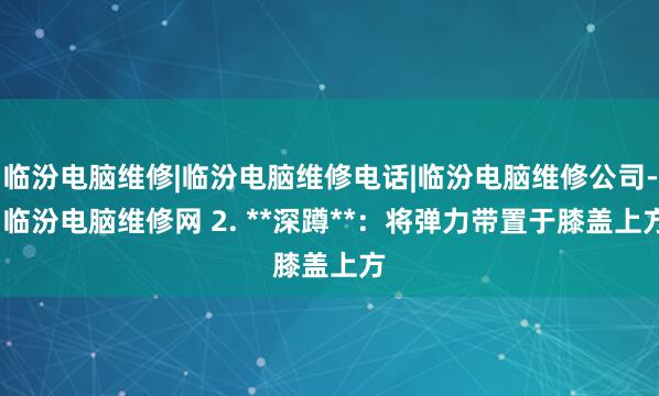 临汾电脑维修|临汾电脑维修电话|临汾电脑维修公司--临汾电脑维修网 2. **深蹲**：将弹力带置于膝盖上方